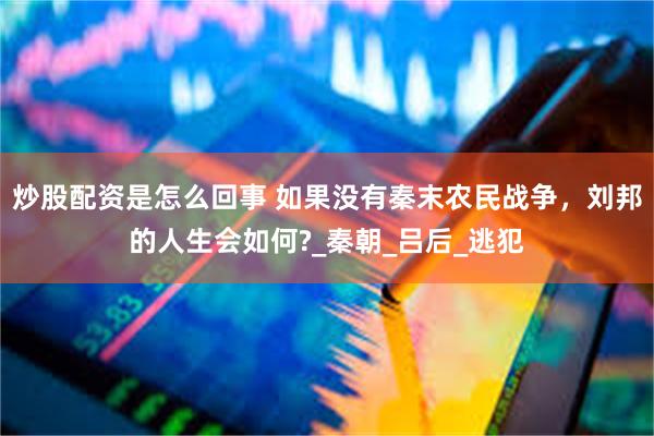 炒股配资是怎么回事 如果没有秦末农民战争，刘邦的人生会如何?_秦朝_吕后_逃犯