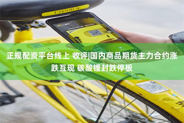 正规配资平台线上 收评|国内商品期货主力合约涨跌互现 碳酸锂封跌停板