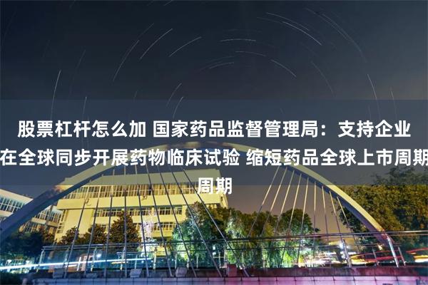 股票杠杆怎么加 国家药品监督管理局：支持企业在全球同步开展药物临床试验 缩短药品全球上市周期
