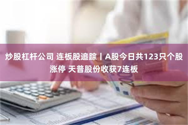 炒股杠杆公司 连板股追踪丨A股今日共123只个股涨停 天普股份收获7连板