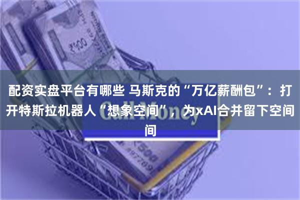 配资实盘平台有哪些 马斯克的“万亿薪酬包”：打开特斯拉机器人“想象空间”，为xAI合并留下空间