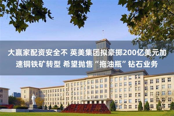 大赢家配资安全不 英美集团拟豪掷200亿美元加速铜铁矿转型 希望抛售“拖油瓶”钻石业务