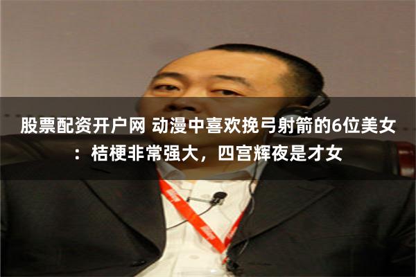 股票配资开户网 动漫中喜欢挽弓射箭的6位美女：桔梗非常强大，四宫辉夜是才女