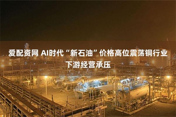 爱配资网 AI时代“新石油”价格高位震荡铜行业下游经营承压