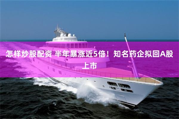 怎样炒股配资 半年暴涨近5倍！知名药企拟回A股上市