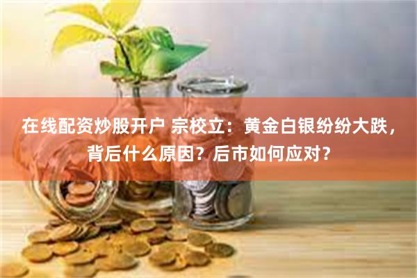 在线配资炒股开户 宗校立：黄金白银纷纷大跌，背后什么原因？后市如何应对？